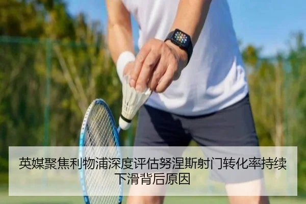 英媒聚焦利物浦深度评估努涅斯射门转化率持续下滑背后原因