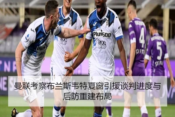 曼联考察布兰斯韦特夏窗引援谈判进度与后防重建布局
