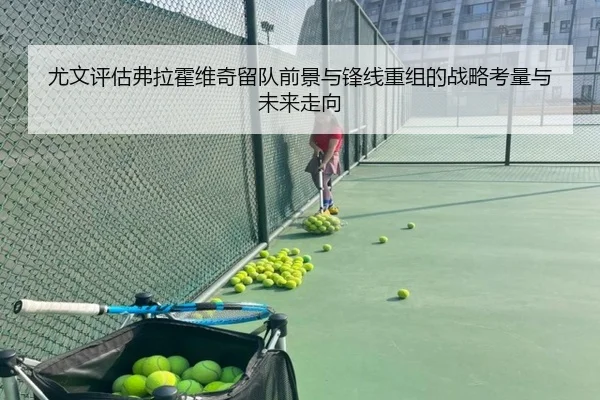 尤文评估弗拉霍维奇留队前景与锋线重组的战略考量与未来走向