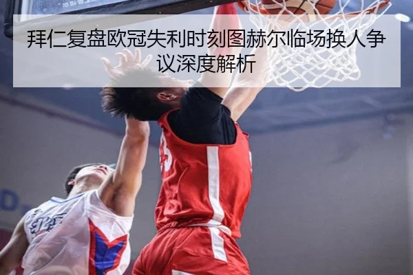 拜仁复盘欧冠失利时刻图赫尔临场换人争议深度解析 - kaiyun