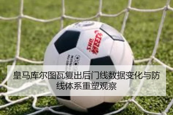 皇马库尔图瓦复出后门线数据变化与防线体系重塑观察