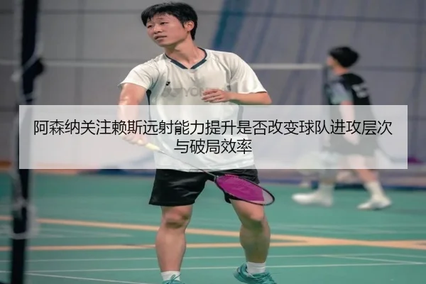 阿森纳关注赖斯远射能力提升是否改变球队进攻层次与破局效率 - kaiyun